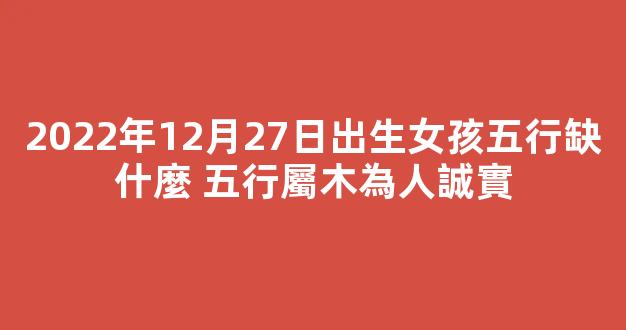 2022年12月27日出生女孩五行缺什麼 五行屬木為人誠實